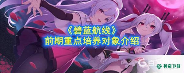 推荐新手培养哪些前期强力角色？_碧蓝航线教程玩法_神奇下载