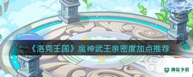 洛克王国魔神武王亲密度怎么加？_洛克王国攻略分享_神奇下载
