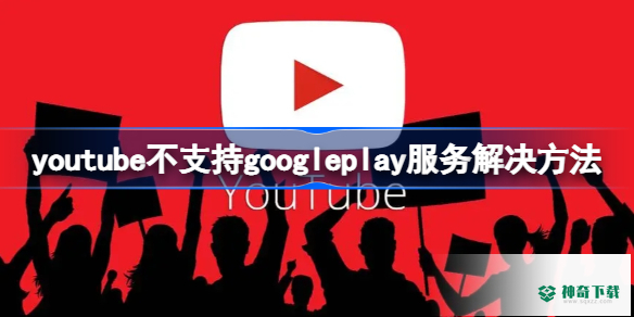 youtube不支持googleplay服务怎么办_神奇下载站