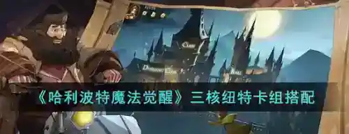 哈利波特魔法觉醒三核纽特卡组怎么玩_哈利波特魔法觉醒教程分享_神奇下载站